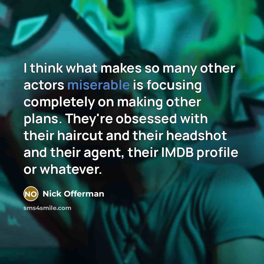 “I think what makes so many other actors miserable is focusing completely on making other plans. They're obsessed with their haircut and their headshot and their agent, their IMDB profile or whatever.” quote by Nick Offerman