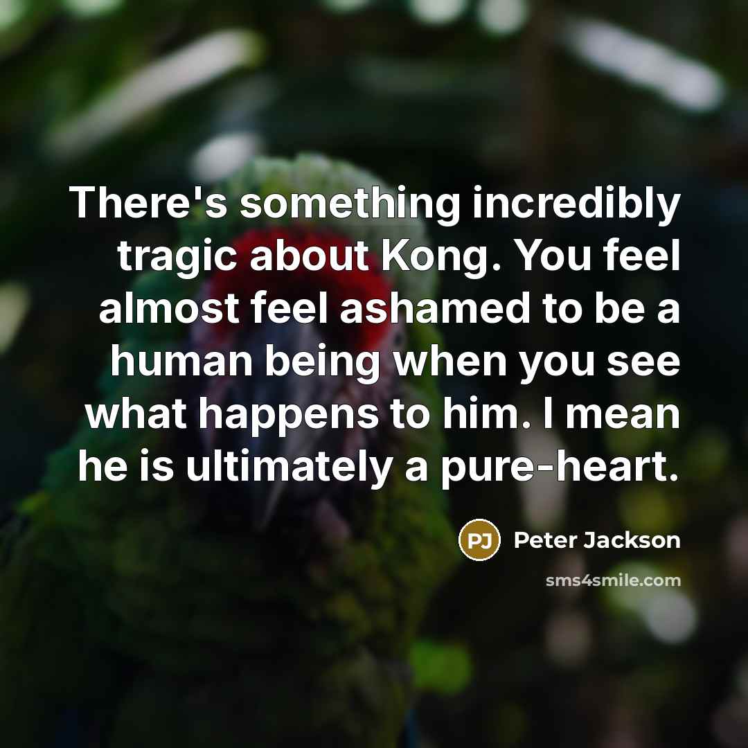“There's something incredibly tragic about Kong. You feel almost feel ashamed to be a human being when you see what happens to him. I mean he is ultimately a pure-heart.” quote by Peter Jackson