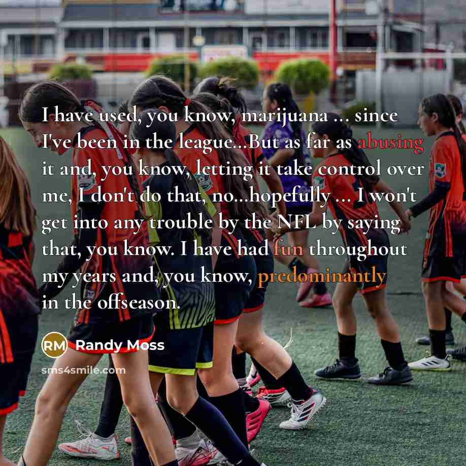“I have used, you know, marijuana ... since I've been in the league…But as far as abusing it and, you know, letting it take control over me, I don't do that, no…hopefully ... I won't get into any trouble by the NFL by saying that, you know. I have had fun throughout my years and, you know…” quote by Randy Moss