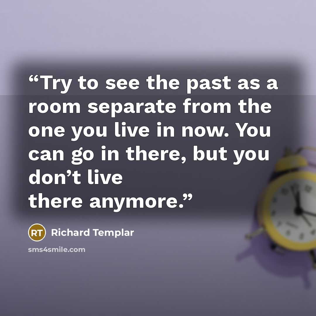 “Try to see the past as a room separate from the one you live in now. You can go in there, but you don’t live there anymore.” quote by Richard Templar