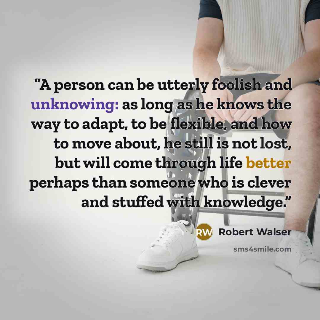“A person can be utterly foolish and unknowing: as long as he knows the way to adapt, to be flexible, and how to move about, he still is not lost, but will come through life better perhaps than someone who is clever and stuffed with knowledge.” quote by Robert Walser