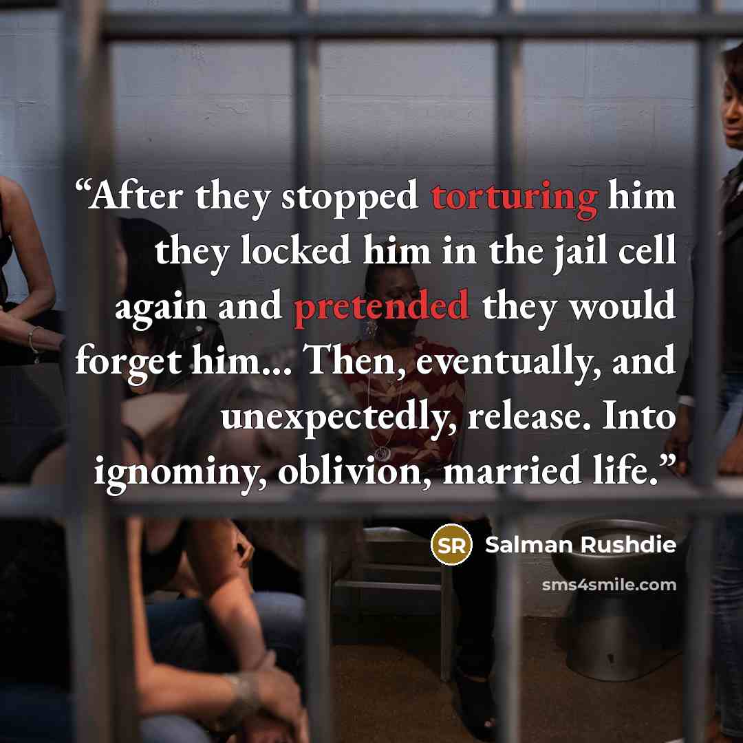 “After they stopped torturing him they locked him in the jail cell again and pretended they would forget him... Then, eventually, and unexpectedly, release. Into ignominy, oblivion, married life.” quote by Salman Rushdie