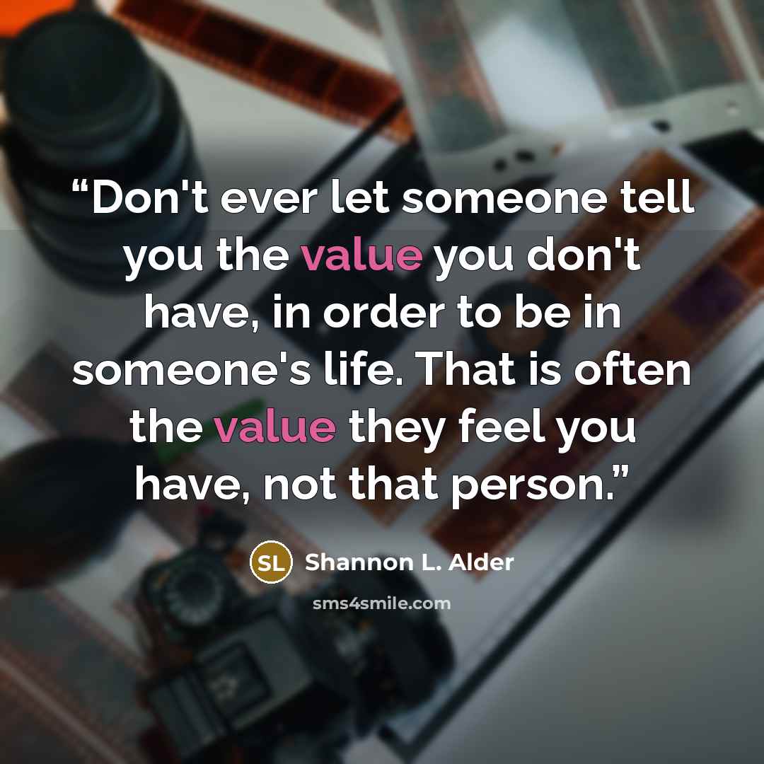 “Don't ever let someone tell you the value you don't have, in order to be in someone's life. That is often the value they feel you have, not that person.” quote by Shannon L. Alder