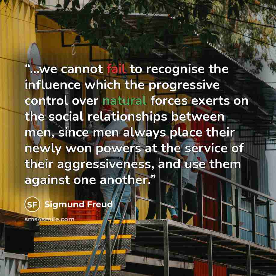 “...we cannot fail to recognise the influence which the progressive control over natural forces exerts on the social relationships between men, since men always place their newly won powers at the service of their aggressiveness, and use them against one another.” quote by Sigmund Freud
