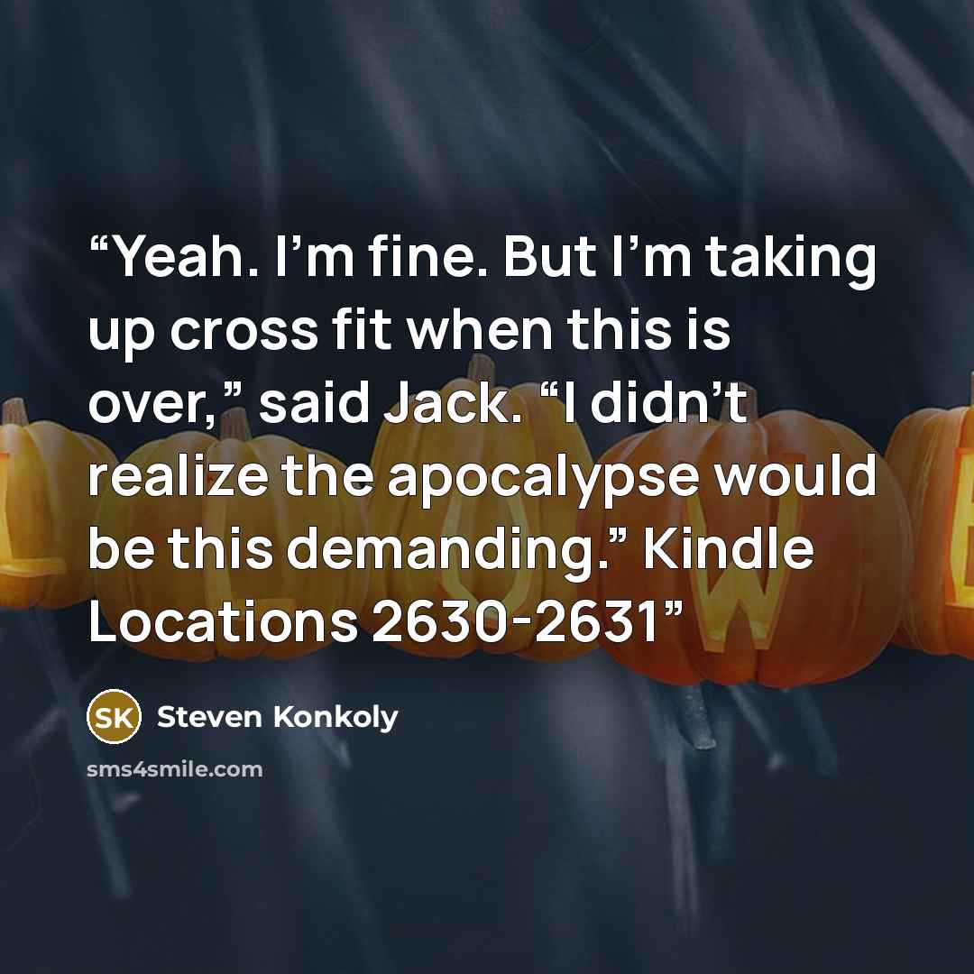 “Yeah. I’m fine. But I’m taking up cross fit when this is over,” said Jack. “I didn’t realize the apocalypse would be this demanding.” Kindle Locations 2630-2631” quote by Steven Konkoly