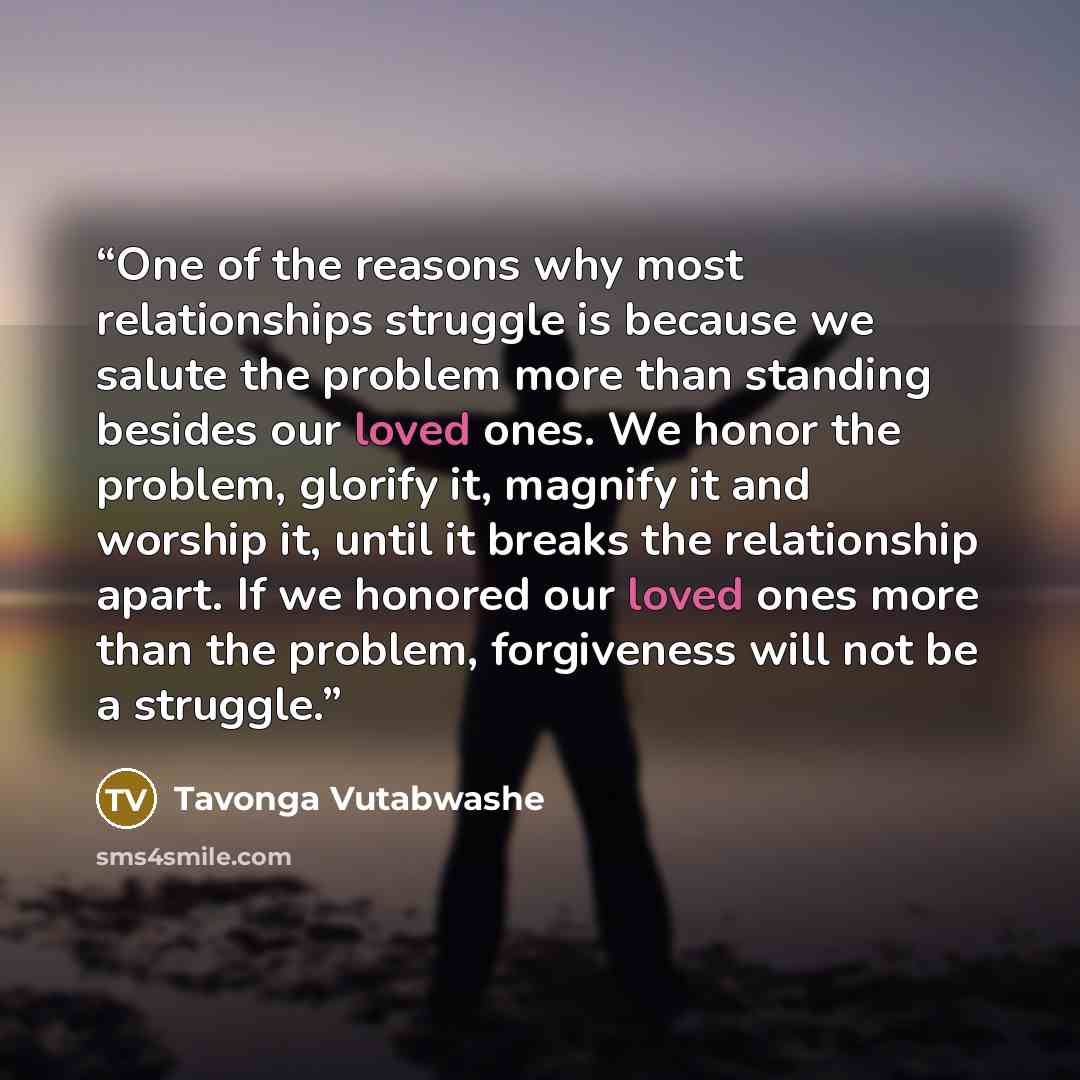 “One of the reasons why most relationships struggle is because we salute the problem more than standing besides our loved ones. We honor the problem, glorify it, magnify it and worship it, until it breaks the relationship apart. If we honored our loved ones more than the problem, forgiveness will…” quote by Tavonga Vutabwashe