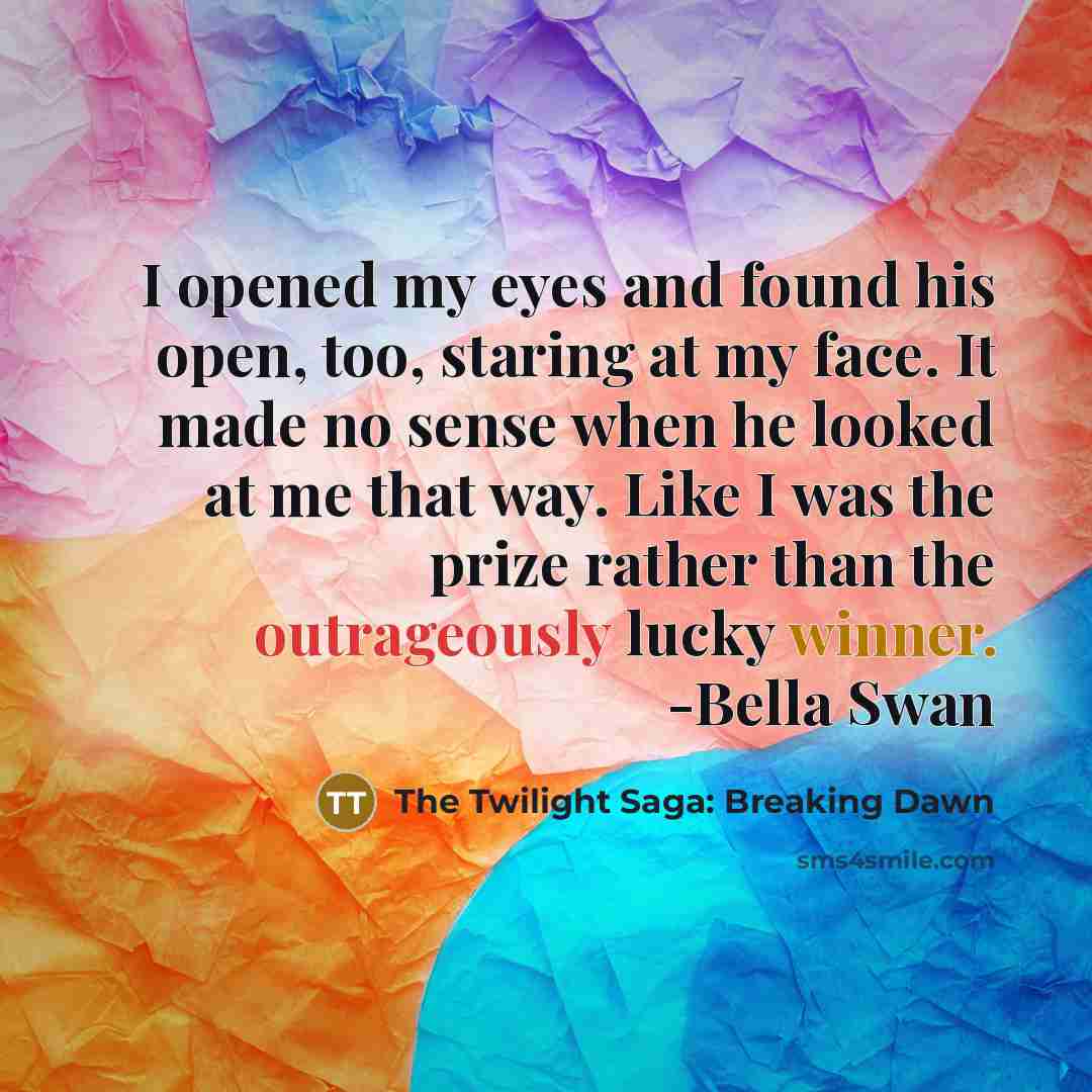 “I opened my eyes and found his open, too, staring at my face. It made no sense when he looked at me that way. Like I was the prize rather than the outrageously lucky winner. -Bella Swan” quote by The Twilight Saga: Breaking Dawn