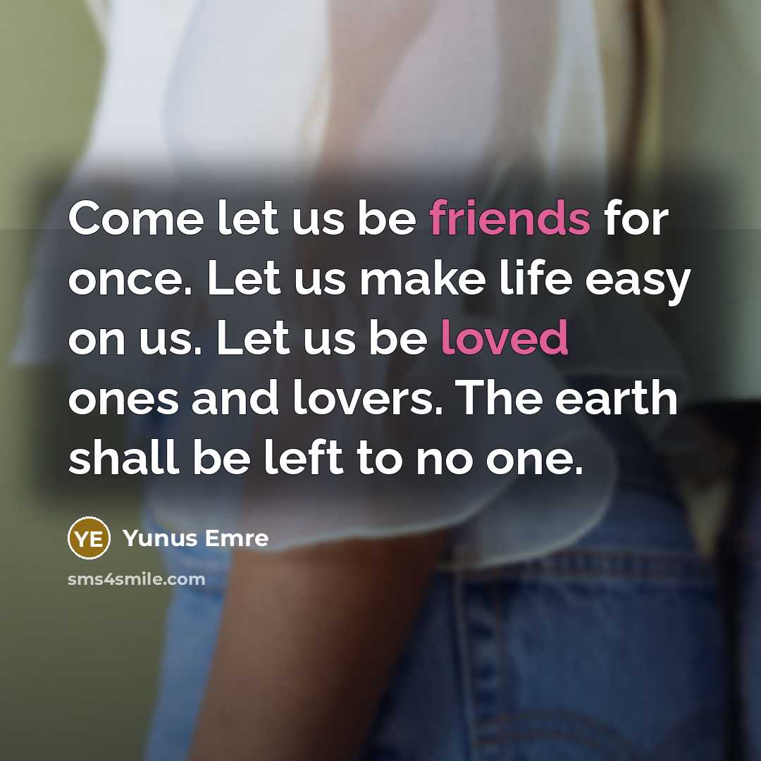 “Come let us be friends for once. Let us make life easy on us. Let us be loved ones and lovers. The earth shall be left to no one.” quote by Yunus Emre