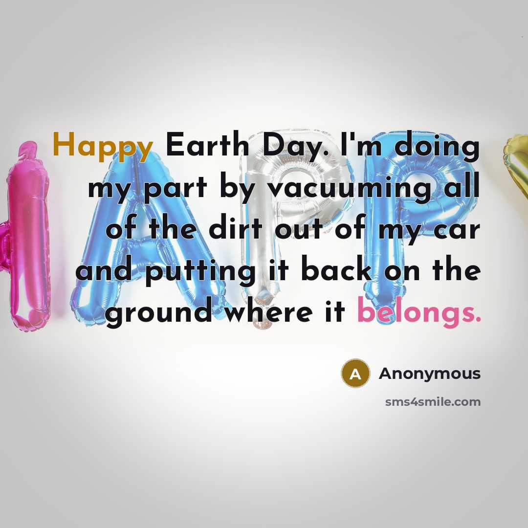 “Happy Earth Day. I'm doing my part by vacuuming all of the dirt out of my car and putting it back on the ground where it belongs.” quote by Anonymous