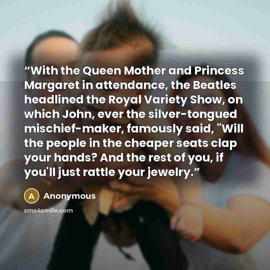 “With the Queen Mother and Princess Margaret in attendance, the Beatles headlined the Royal Variety Show, on which John, ever the silver-tongued mischief-maker, famously said, "Will the people in the cheaper seats clap your hands? And the rest of you, if you'll just rattle your jewelry.” quote by Anonymous