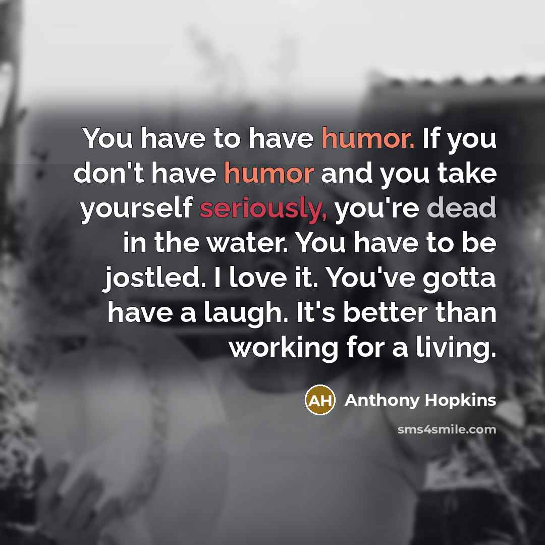 “You have to have humor. If you don't have humor and you take yourself seriously, you're dead in the water. You have to be jostled. I love it. You've gotta have a laugh. It's better than working for a living.” quote by Anthony Hopkins