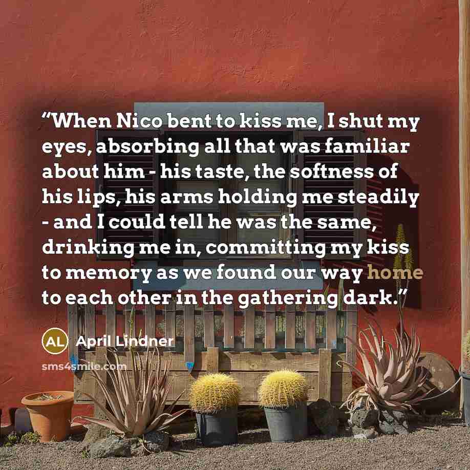 “When Nico bent to kiss me, I shut my eyes, absorbing all that was familiar about him - his taste, the softness of his lips, his arms holding me steadily - and I could tell he was the same, drinking me in, committing my kiss to memory as we found our way home to each other in the gathering dark.” quote by April Lindner