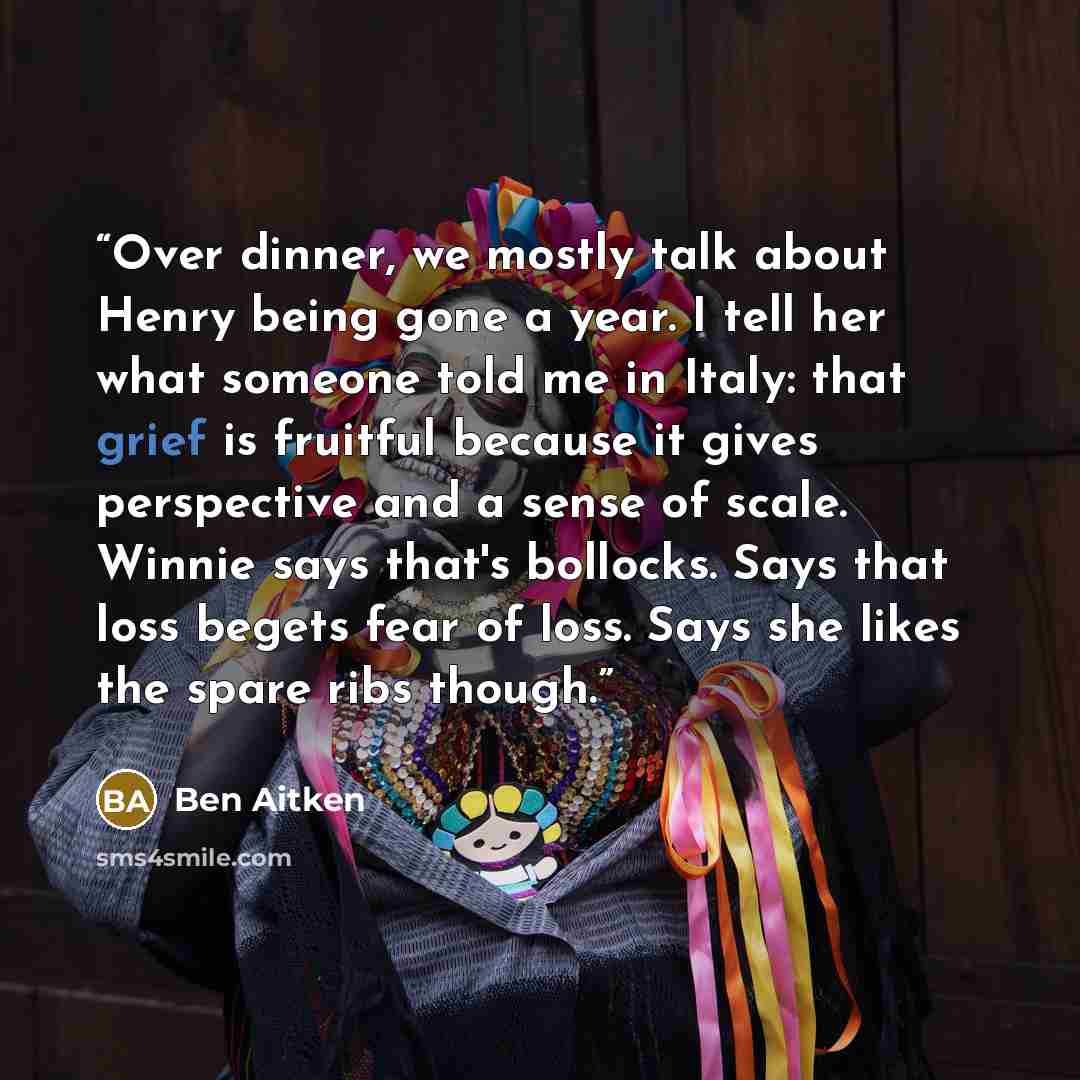 “Over dinner, we mostly talk about Henry being gone a year. I tell her what someone told me in Italy: that grief is fruitful because it gives perspective and a sense of scale. Winnie says that's bollocks. Says that loss begets fear of loss. Says she likes the spare ribs though.” quote by Ben Aitken