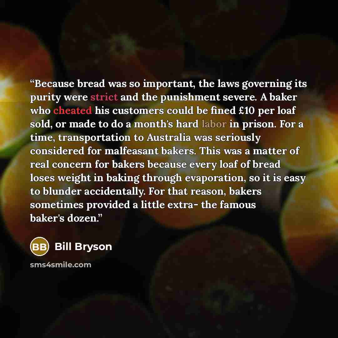 “Because bread was so important, the laws governing its purity were strict and the punishment severe. A baker who cheated his customers could be fined £10 per loaf sold, or made to do a month's hard labor in prison. For a time, transportation to Australia was seriously considered for malfeasant…” quote by Bill Bryson