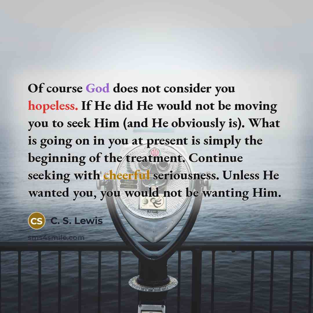 “Of course God does not consider you hopeless. If He did He would not be moving you to seek Him (and He obviously is). What is going on in you at present is simply the beginning of the treatment. Continue seeking with cheerful seriousness. Unless He wanted you, you would not be wanting Him.” quote by C. S. Lewis