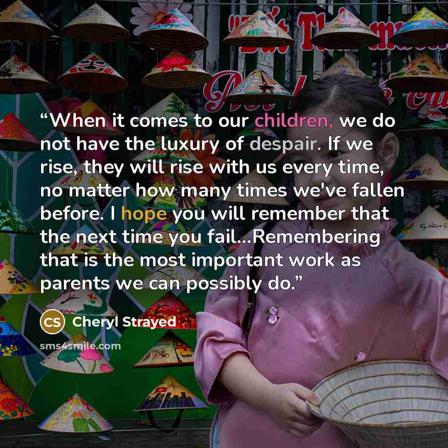 “When it comes to our children, we do not have the luxury of despair. If we rise, they will rise with us every time, no matter how many times we've fallen before. I hope you will remember that the next time you fail...Remembering that is the most important work as parents we can possibly do.” quote by Cheryl Strayed