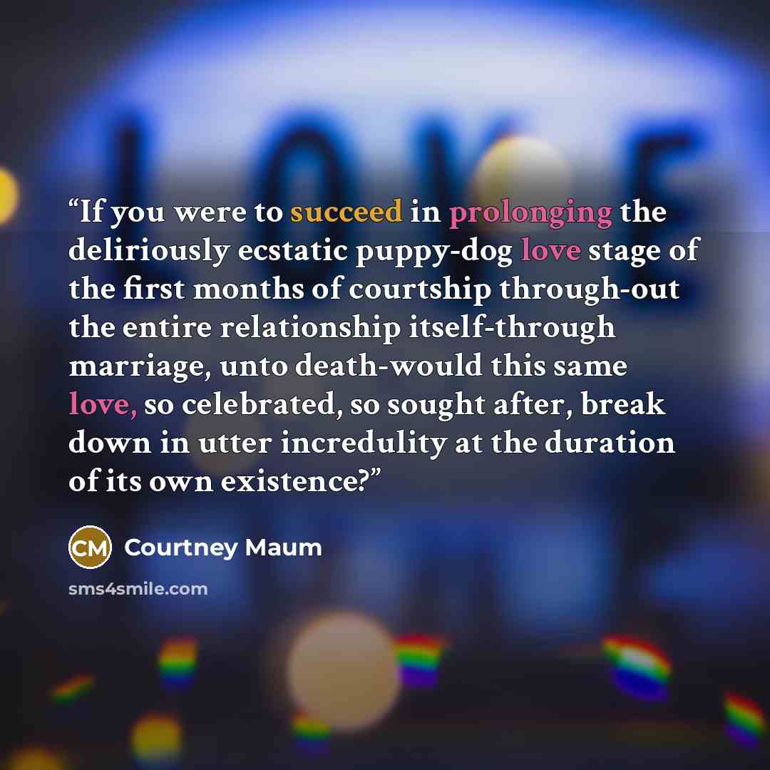 “If you were to succeed in prolonging the deliriously ecstatic puppy-dog love stage of the first months of courtship through-out the entire relationship itself-through marriage, unto death-would this same love, so celebrated, so sought after, break down in utter incredulity at the duration of its…” quote by Courtney Maum