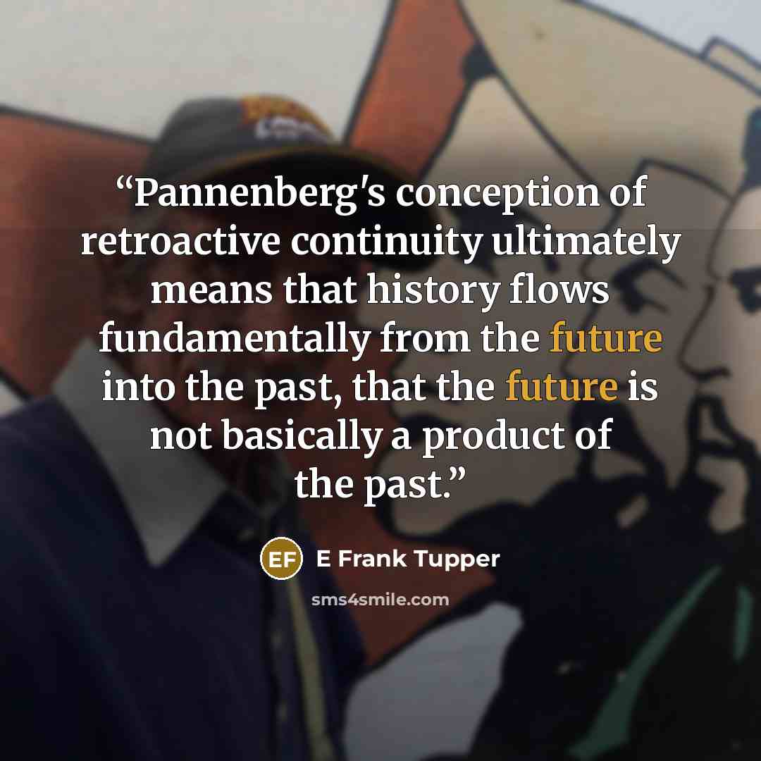 “Pannenberg's conception of retroactive continuity ultimately means that history flows fundamentally from the future into the past, that the future is not basically a product of the past.” quote by E Frank Tupper