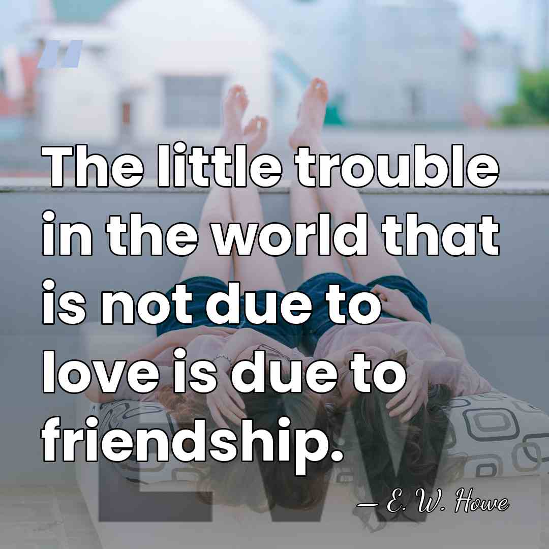 The little trouble in the world that is not due to love&hellip; - E. W. Howe