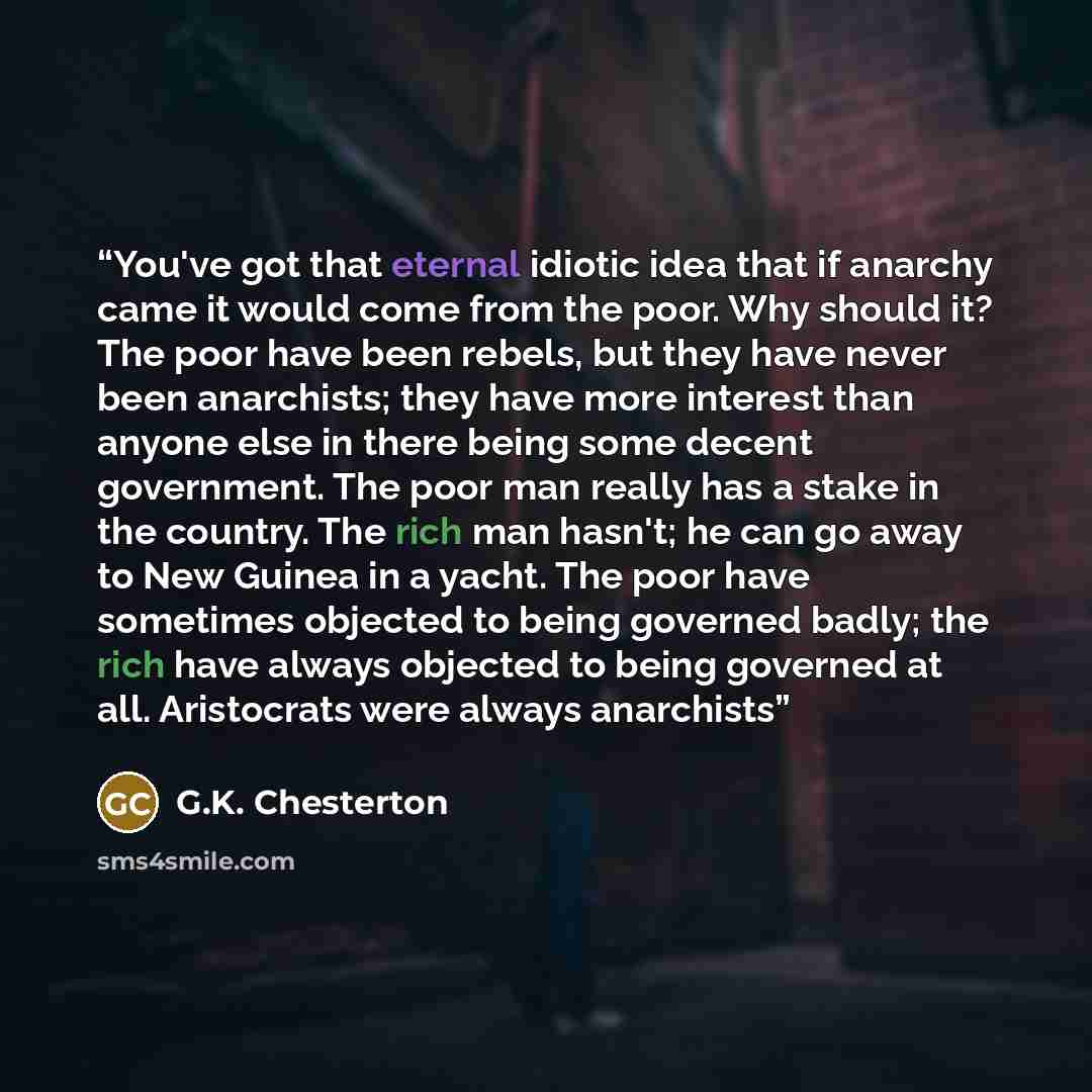 “You've got that eternal idiotic idea that if anarchy came it would come from the poor. Why should it? The poor have been rebels, but they have never been anarchists; they have more interest than anyone else in there being some decent government. The poor man really has a stake in the country. The…” quote by G.K. Chesterton