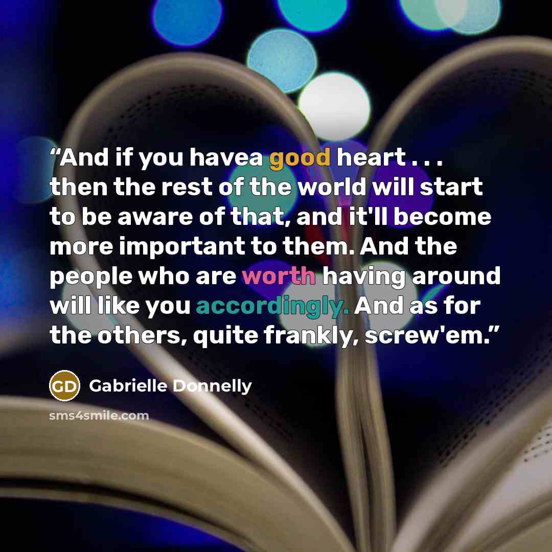 “And if you havea good heart . . . then the rest of the world will start to be aware of that, and it'll become more important to them. And the people who are worth having around will like you accordingly. And as for the others, quite frankly, screw'em.” quote by Gabrielle Donnelly
