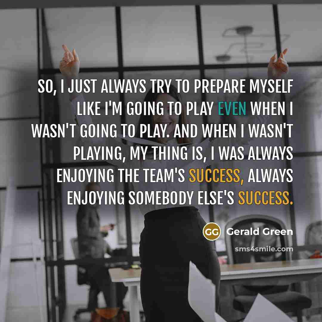 “So, I just always try to prepare myself like I'm going to play even when I wasn't going to play. And when I wasn't playing, my thing is, I was always enjoying the team's success, always enjoying somebody else's success.” quote by Gerald Green