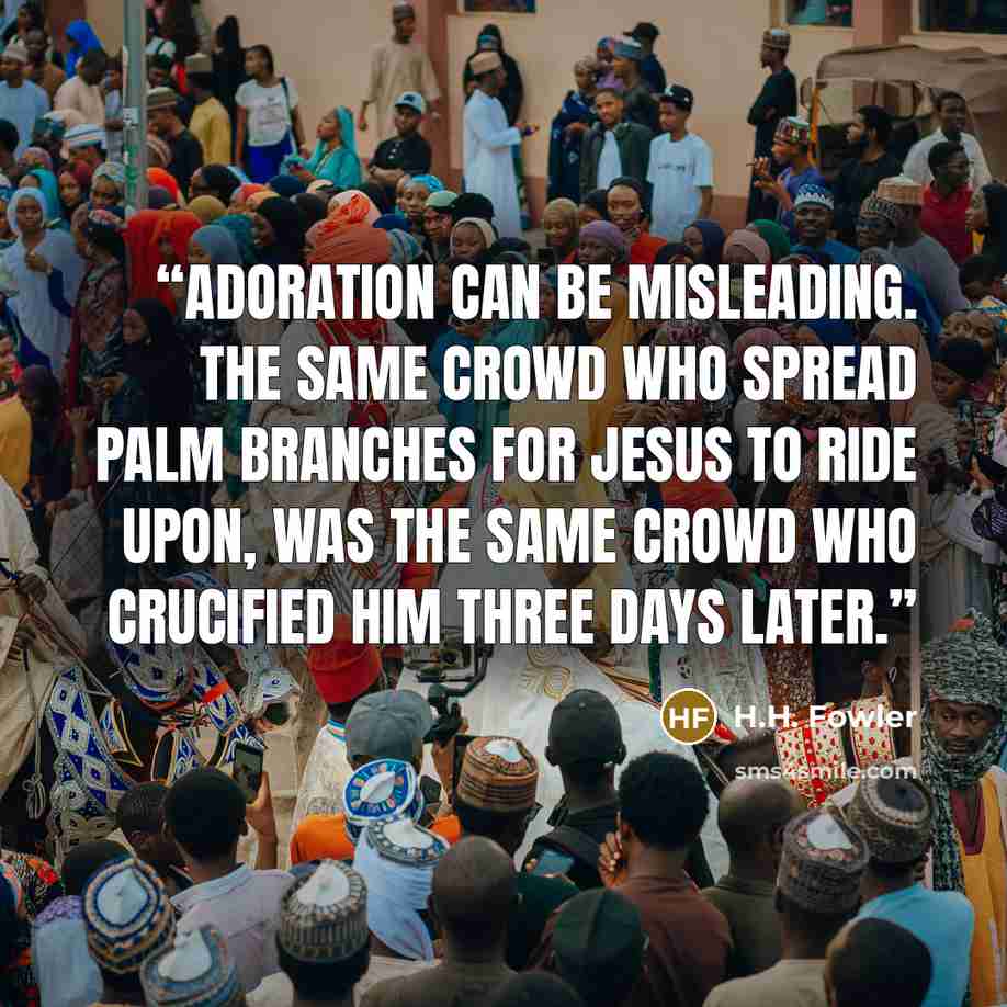 “Adoration can be misleading. The same crowd who spread palm branches for Jesus to ride upon, was the same crowd who crucified Him three days later.” quote by H.H. Fowler