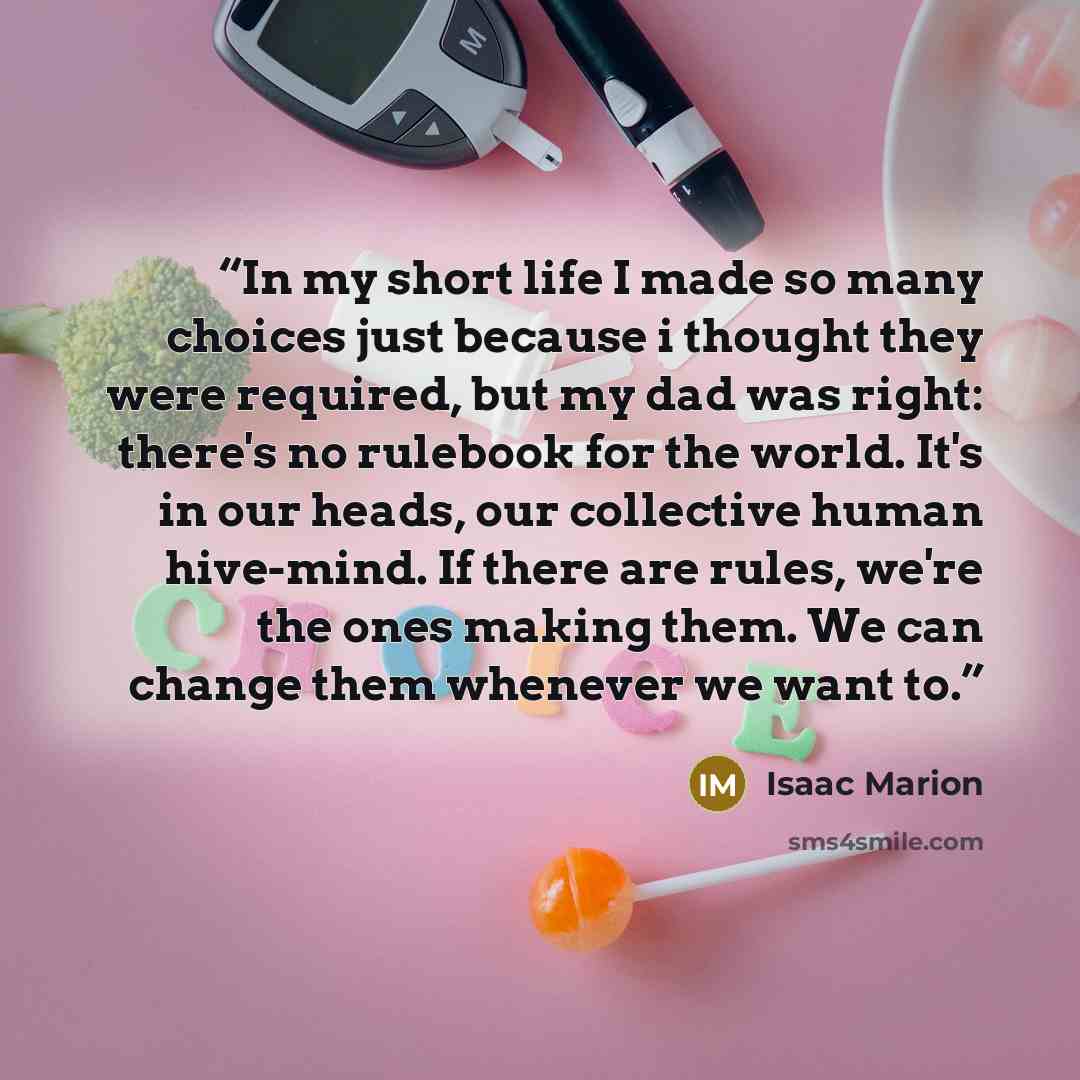 “In my short life I made so many choices just because i thought they were required, but my dad was right: there's no rulebook for the world. It's in our heads, our collective human hive-mind. If there are rules, we're the ones making them. We can change them whenever we want to.” quote by Isaac Marion