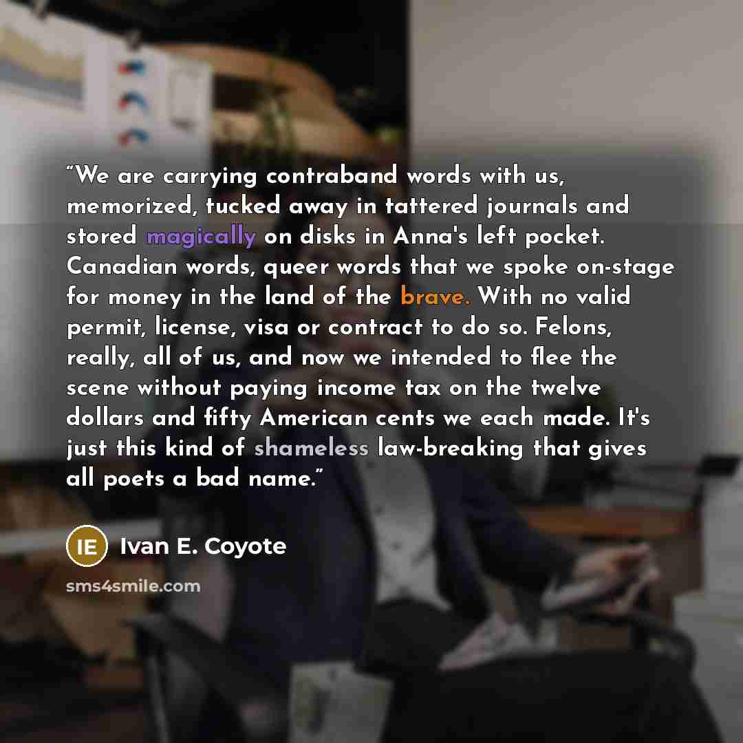 “We are carrying contraband words with us, memorized, tucked away in tattered journals and stored magically on disks in Anna's left pocket. Canadian words, queer words that we spoke on-stage for money in the land of the brave. With no valid permit, license, visa or contract to do so. Felons…” quote by Ivan E. Coyote