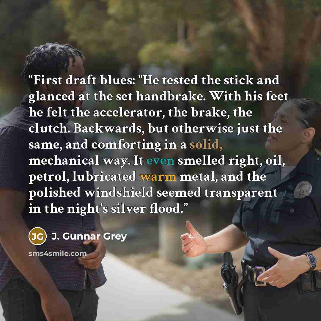 “First draft blues: "He tested the stick and glanced at the set handbrake. With his feet he felt the accelerator, the brake, the clutch. Backwards, but otherwise just the same, and comforting in a solid, mechanical way. It even smelled right, oil, petrol, lubricated warm metal, and the polished…” quote by J. Gunnar Grey