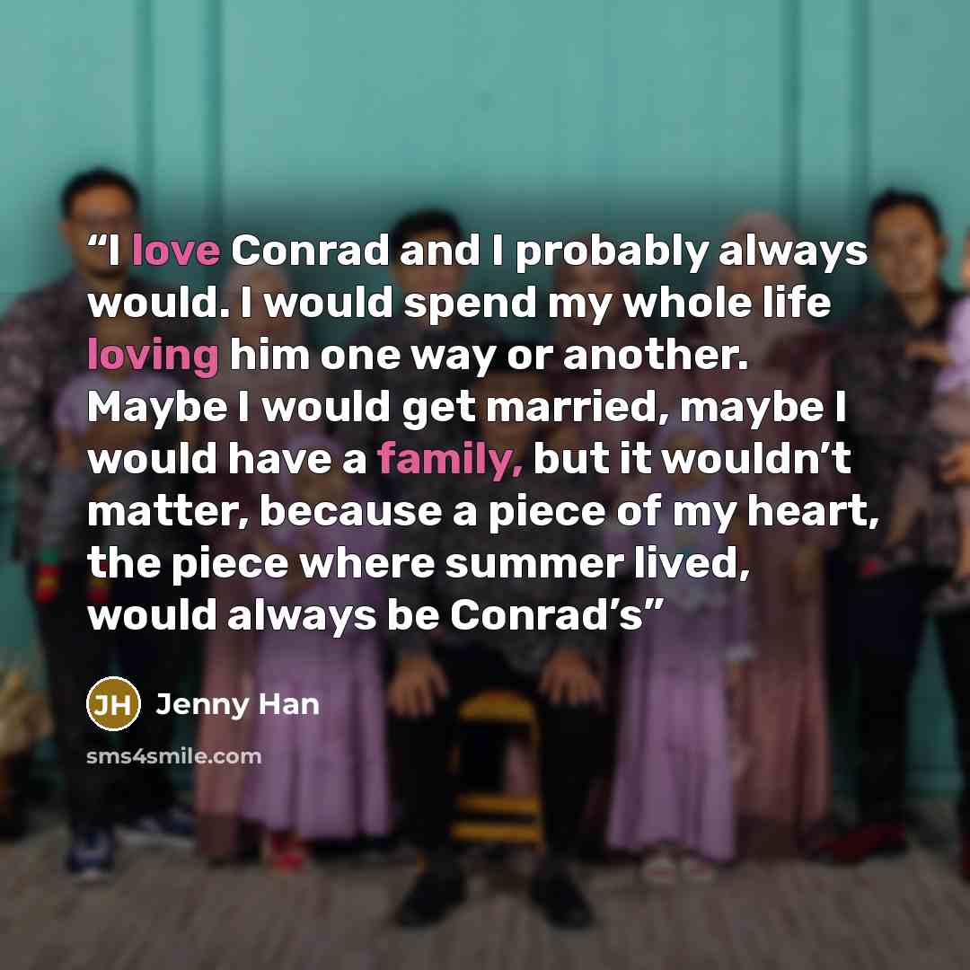 “I love Conrad and I probably always would. I would spend my whole life loving him one way or another. Maybe I would get married, maybe I would have a family, but it wouldn’t matter, because a piece of my heart, the piece where summer lived, would always be Conrad’s” quote by Jenny Han