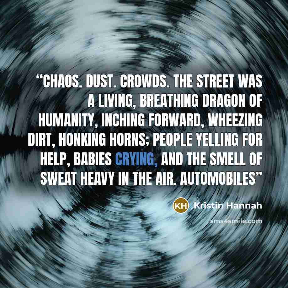 “Chaos. Dust. Crowds. The street was a living, breathing dragon of humanity, inching forward, wheezing dirt, honking horns; people yelling for help, babies crying, and the smell of sweat heavy in the air. Automobiles” quote by Kristin Hannah