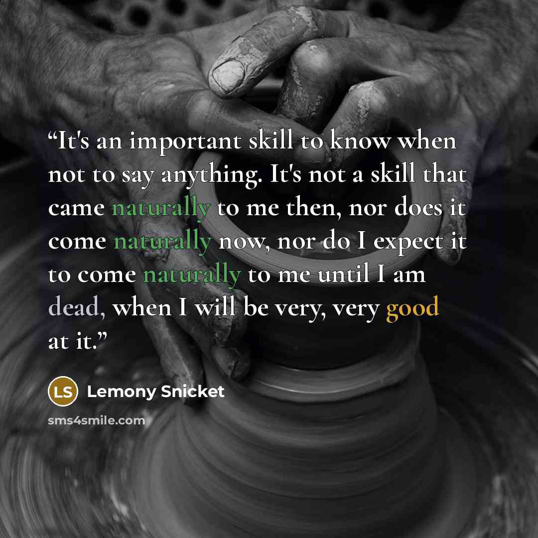 “It's an important skill to know when not to say anything. It's not a skill that came naturally to me then, nor does it come naturally now, nor do I expect it to come naturally to me until I am dead, when I will be very, very good at it.” quote by Lemony Snicket