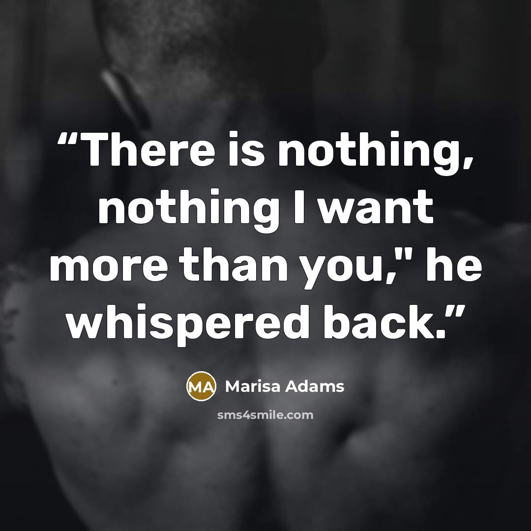 “There is nothing, nothing I want more than you," he whispered back.” quote by Marisa Adams