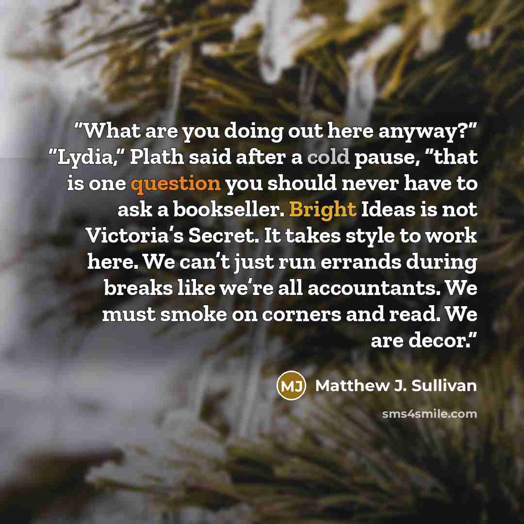 “What are you doing out here anyway?” “Lydia,” Plath said after a cold pause, “that is one question you should never have to ask a bookseller. Bright Ideas is not Victoria’s Secret. It takes style to work here. We can’t just run errands during breaks like we’re all accountants. We must smoke on…” quote by Matthew J. Sullivan