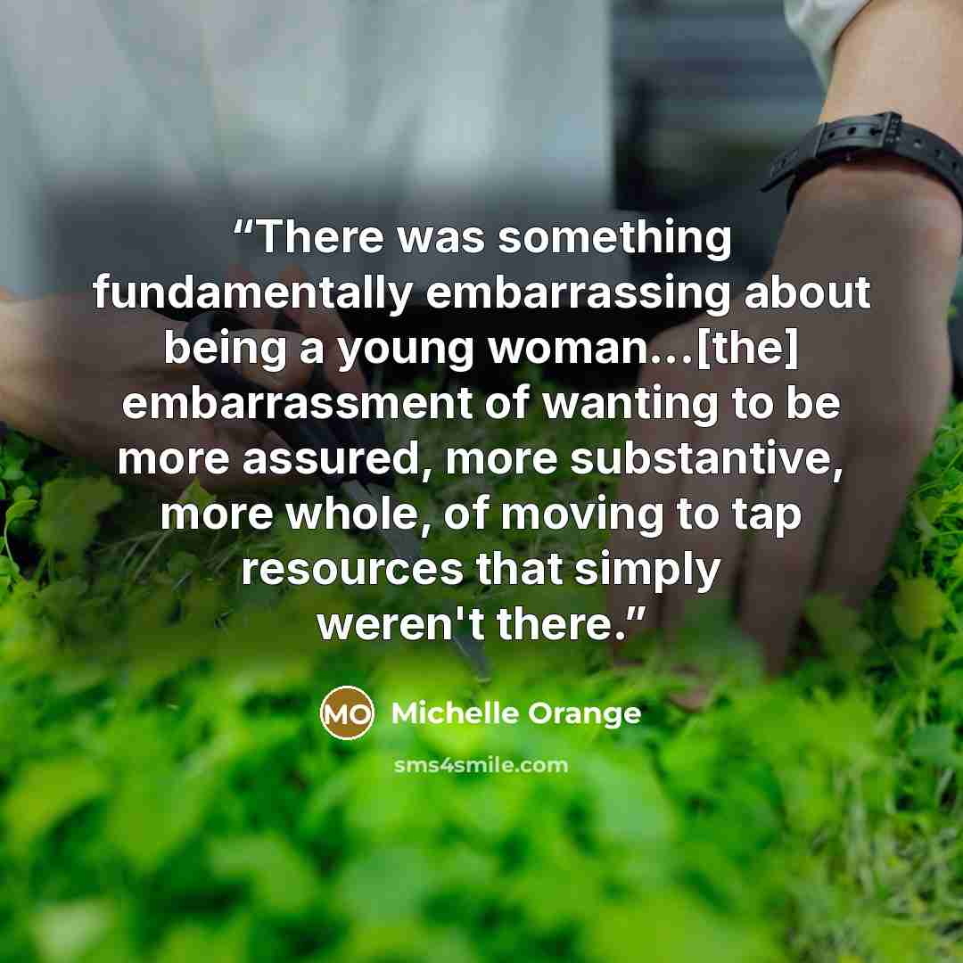 “There was something fundamentally embarrassing about being a young woman...[the] embarrassment of wanting to be more assured, more substantive, more whole, of moving to tap resources that simply weren't there.” quote by Michelle Orange