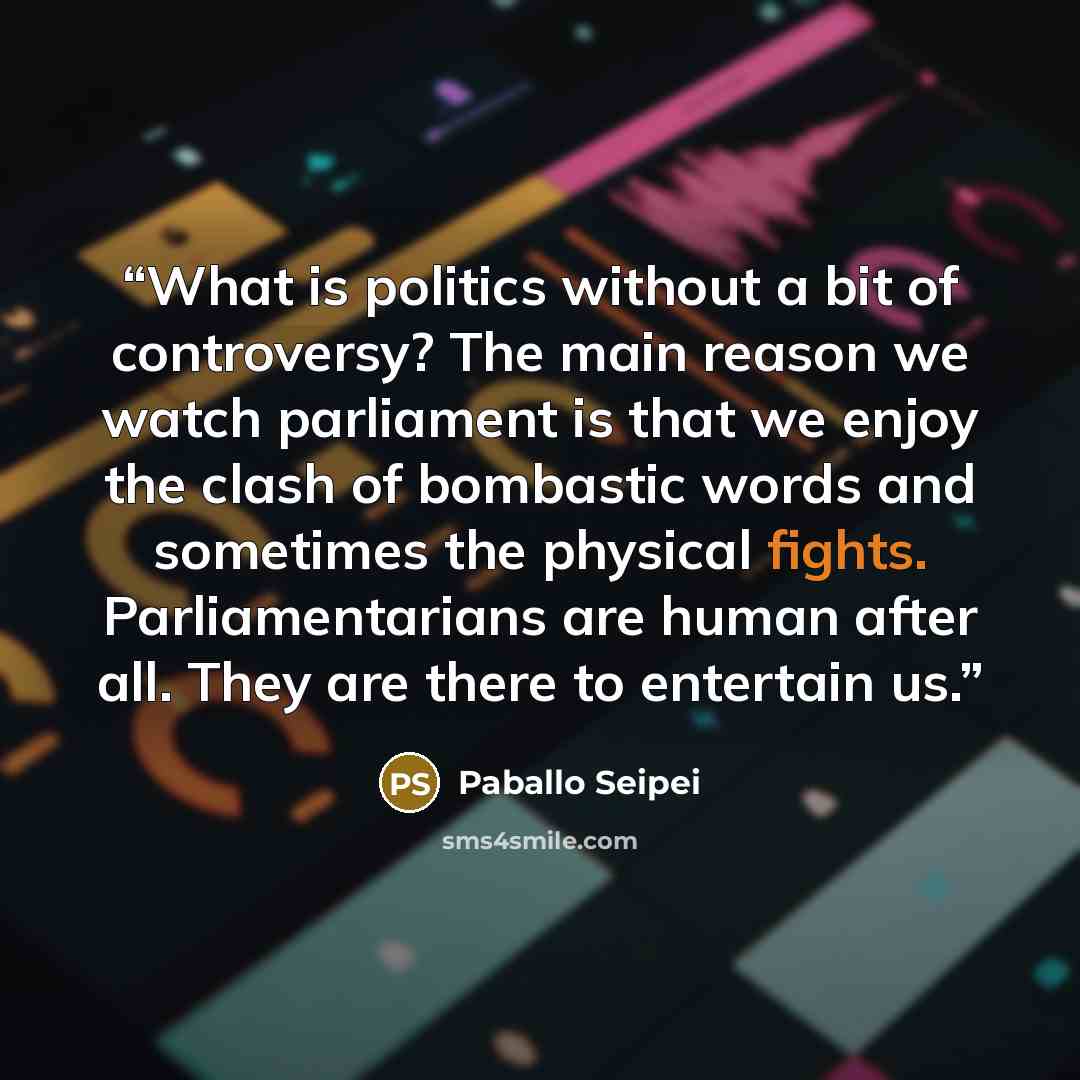“What is politics without a bit of controversy? The main reason we watch parliament is that we enjoy the clash of bombastic words and sometimes the physical fights. Parliamentarians are human after all. They are there to entertain us.” quote by Paballo Seipei