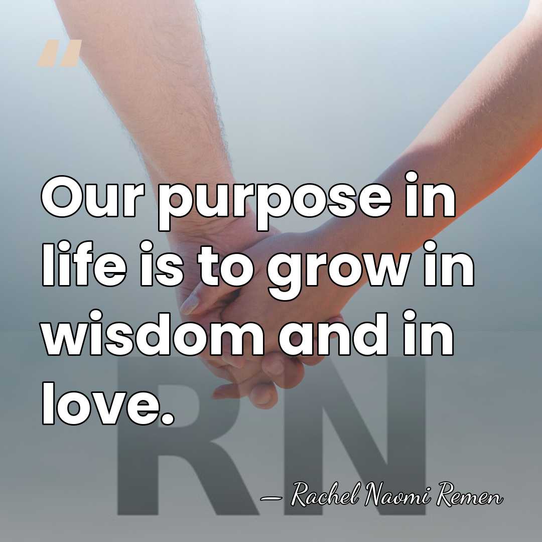 Our purpose in life is to grow in wisdom and in love. - Rachel Naomi Remen