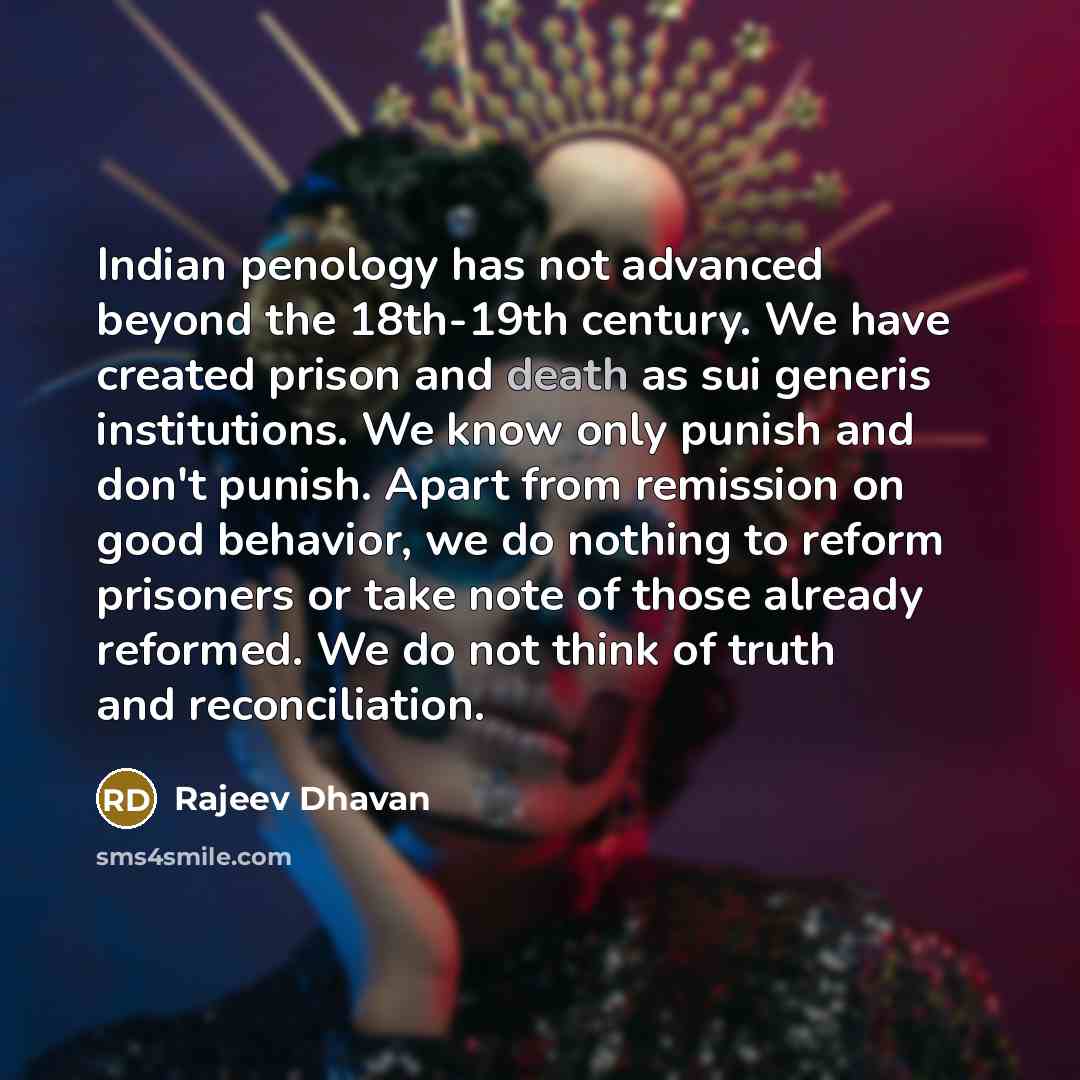 “Indian penology has not advanced beyond the 18th-19th century. We have created prison and death as sui generis institutions. We know only punish and don't punish. Apart from remission on good behavior, we do nothing to reform prisoners or take note of those already reformed. We do not think of…” quote by Rajeev Dhavan