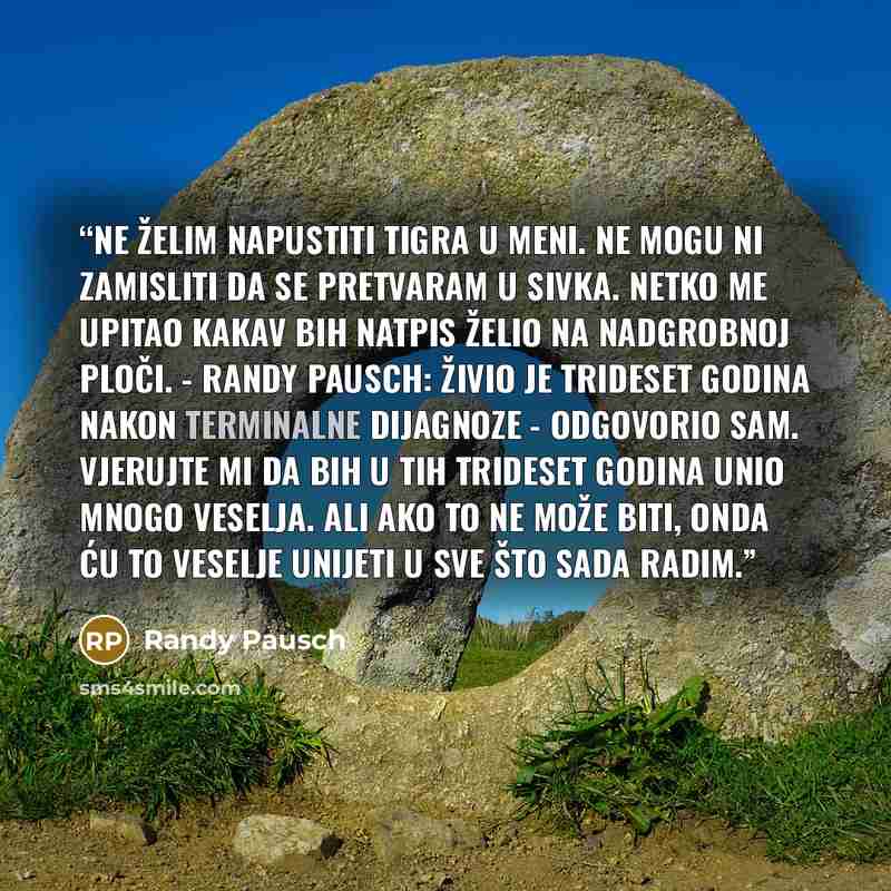 “Ne želim napustiti Tigra u meni. Ne mogu ni zamisliti da se pretvaram u Sivka. Netko me upitao kakav bih natpis želio na nadgrobnoj ploči. - Randy Pausch: živio je trideset godina nakon terminalne dijagnoze - odgovorio sam. Vjerujte mi da bih u tih trideset godina unio mnogo veselja. Ali ako to ne…” quote by Randy Pausch