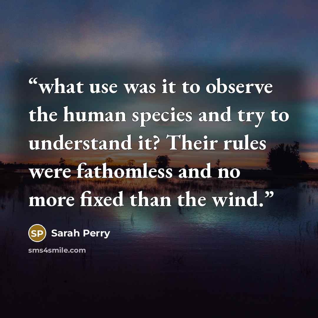 “what use was it to observe the human species and try to understand it? Their rules were fathomless and no more fixed than the wind.” quote by Sarah Perry