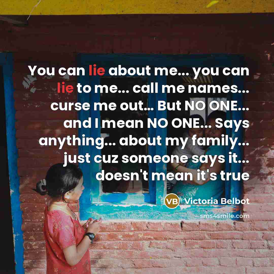 “You can lie about me... you can lie to me... call me names... curse me out… But NO ONE... and I mean NO ONE... Says anything... about my family... just cuz someone says it... doesn't mean it's true” quote by Victoria Belbot
