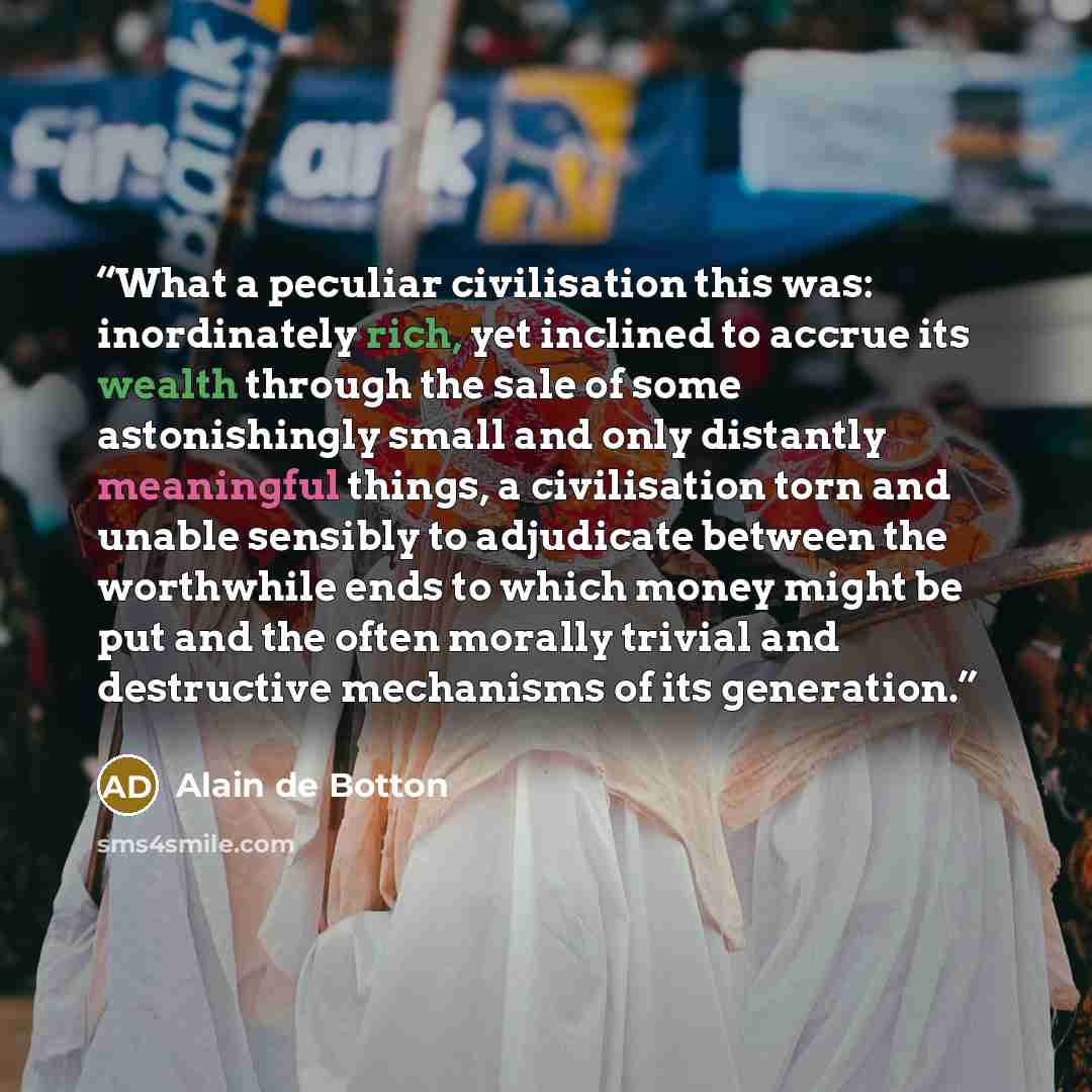 “What a peculiar civilisation this was: inordinately rich, yet inclined to accrue its wealth through the sale of some astonishingly small and only distantly meaningful things, a civilisation torn and unable sensibly to adjudicate between the worthwhile ends to which money might be put and the often…” quote by Alain de Botton