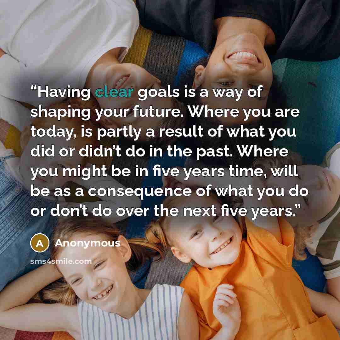 “Having clear goals is a way of shaping your future. Where you are today, is partly a result of what you did or didn’t do in the past. Where you might be in five years time, will be as a consequence of what you do or don’t do over the next five years.” quote by Anonymous