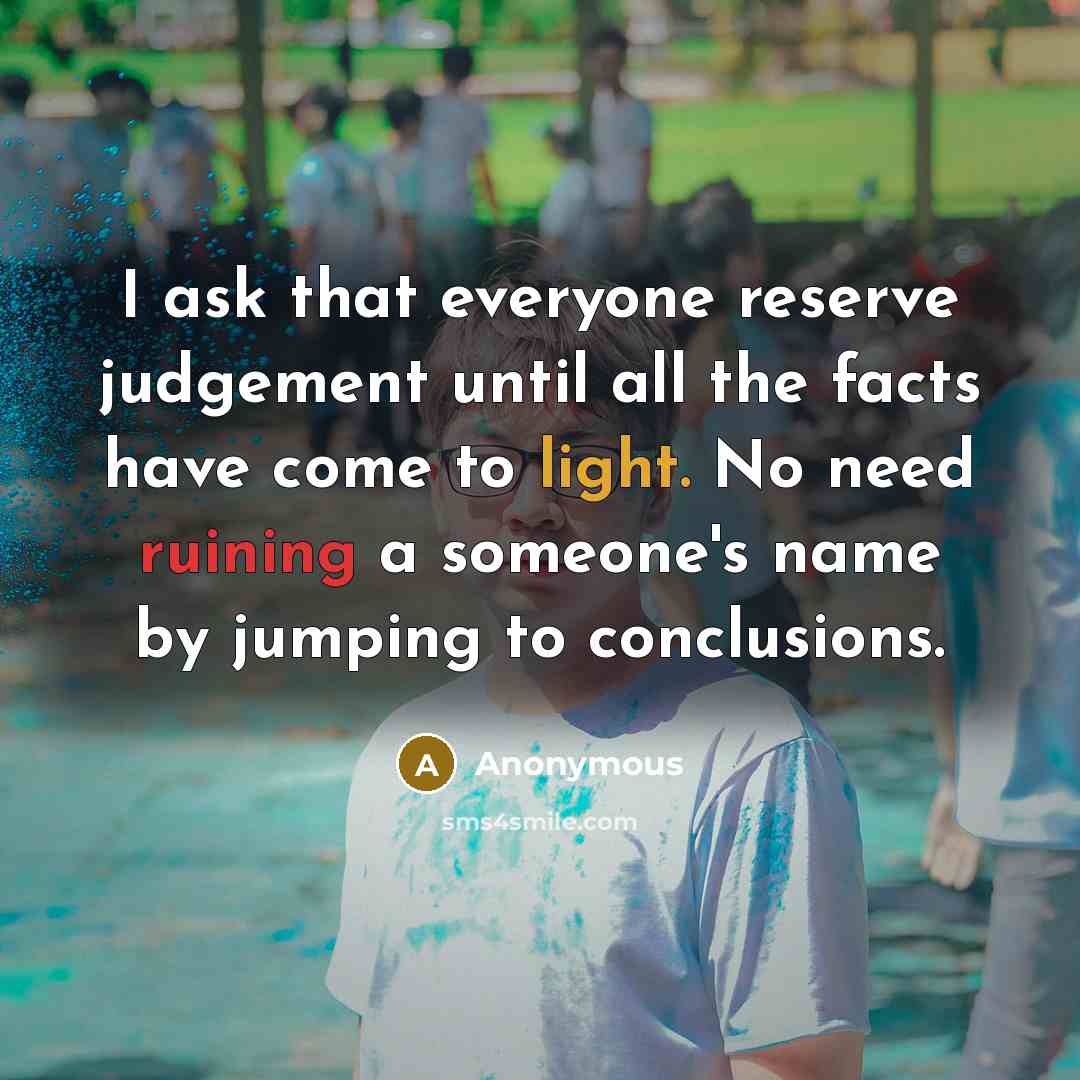 “I ask that everyone reserve judgement until all the facts have come to light. No need ruining a someone's name by jumping to conclusions.” quote by Anonymous
