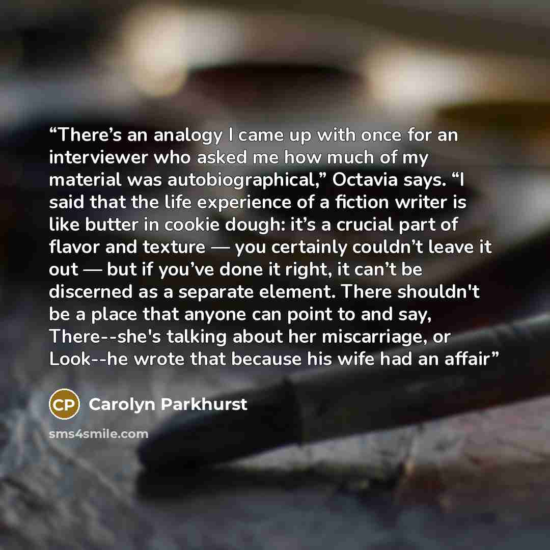 “There’s an analogy I came up with once for an interviewer who asked me how much of my material was autobiographical,” Octavia says. “I said that the life experience of a fiction writer is like butter in cookie dough: it’s a crucial part of flavor and texture — you certainly couldn’t leave it out…” quote by Carolyn Parkhurst