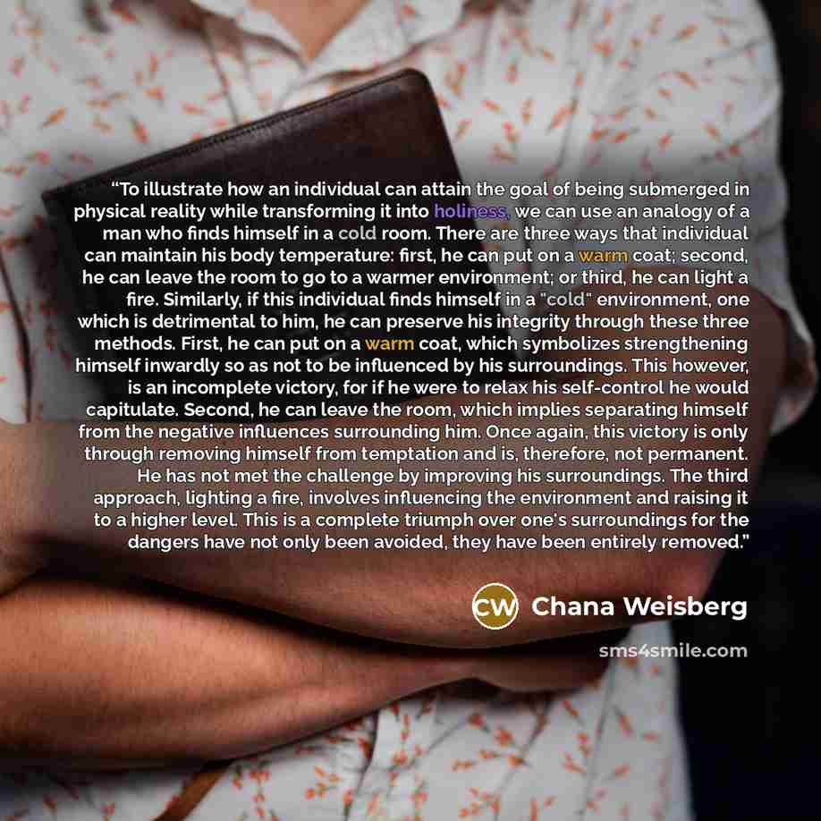 “To illustrate how an individual can attain the goal of being submerged in physical reality while transforming it into holiness, we can use an analogy of a man who finds himself in a cold room. There are three ways that individual can maintain his body temperature: first, he can put on a warm coat…” quote by Chana Weisberg
