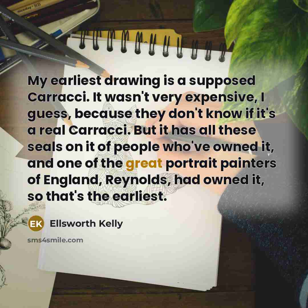 “My earliest drawing is a supposed Carracci. It wasn't very expensive, I guess, because they don't know if it's a real Carracci. But it has all these seals on it of people who've owned it, and one of the great portrait painters of England, Reynolds, had owned it, so that's the earliest.” quote by Ellsworth Kelly