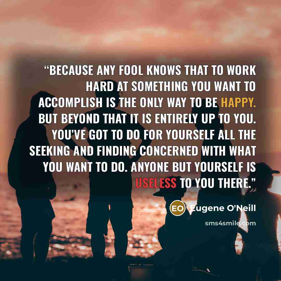 “Because any fool knows that to work hard at something you want to accomplish is the only way to be happy. But beyond that it is entirely up to you. You’ve got to do for yourself all the seeking and finding concerned with what you want to do. Anyone but yourself is useless to you there.” quote by Eugene O'Neill