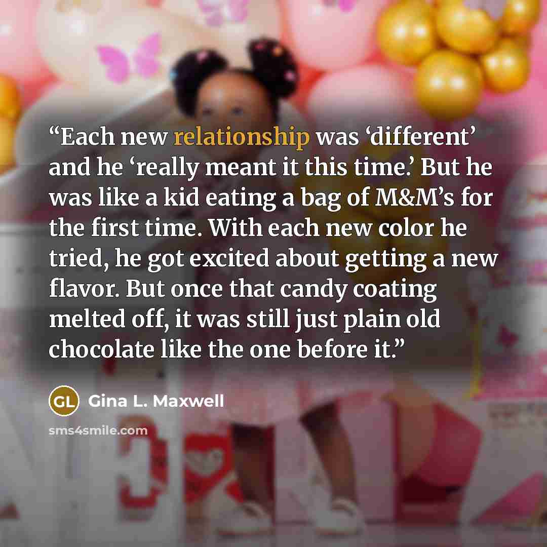 “Each new relationship was ‘different’ and he ‘really meant it this time.’ But he was like a kid eating a bag of M&M’s for the first time. With each new color he tried, he got excited about getting a new flavor. But once that candy coating melted off, it was still just plain old chocolate like the…” quote by Gina L. Maxwell